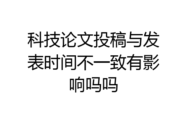科技论文投稿与发表时间不一致有影响吗吗