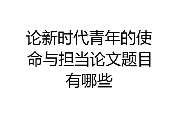 论新时代青年的使命与担当论文题目有哪些