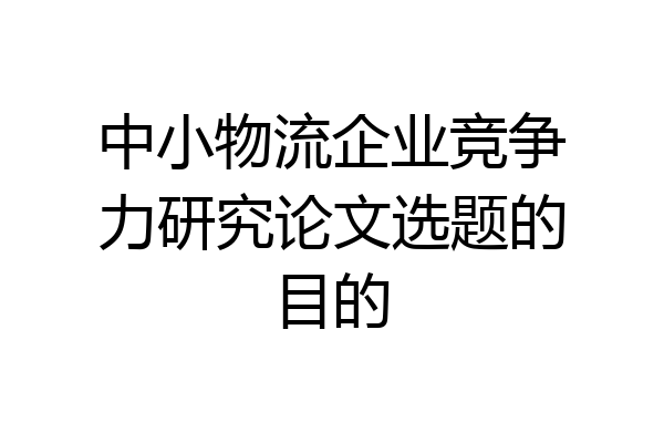 中小物流企业竞争力研究论文选题的目的