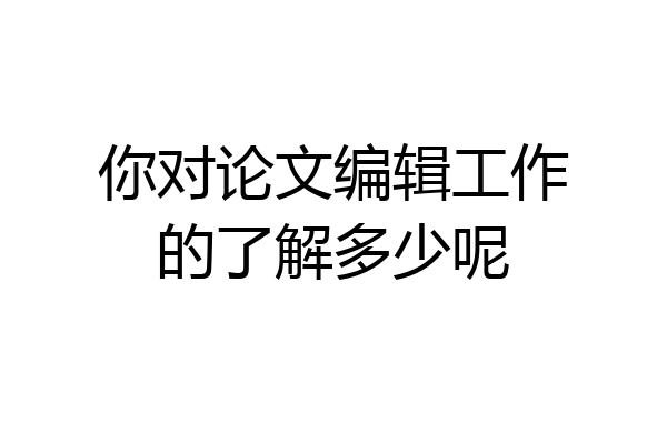 你对论文编辑工作的了解多少呢