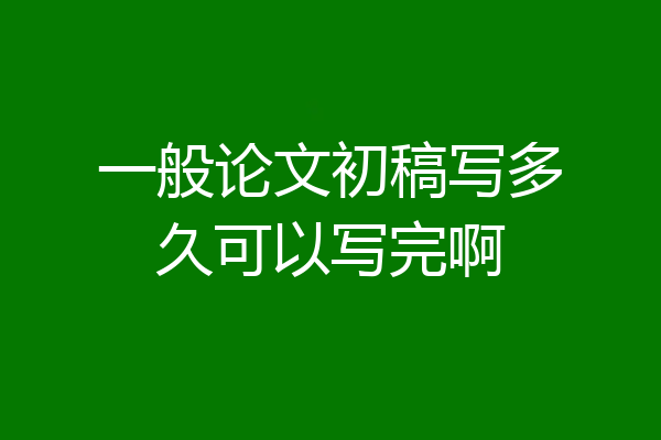 一般论文初稿写多久可以写完啊