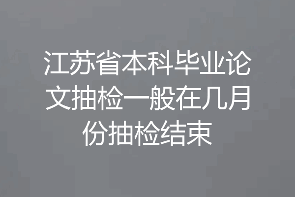 江苏省本科毕业论文抽检一般在几月份抽检结束
