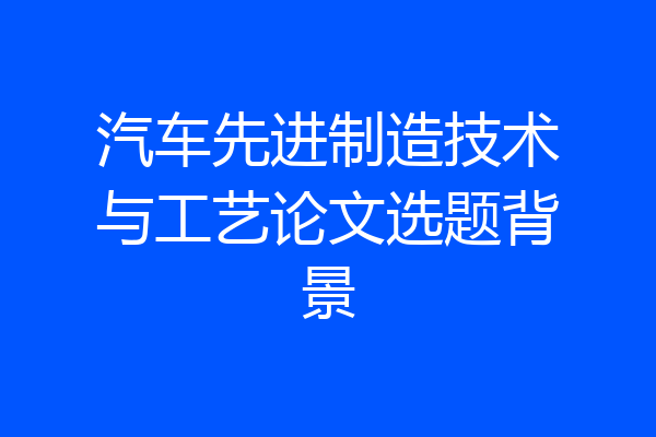 汽车先进制造技术与工艺论文选题背景
