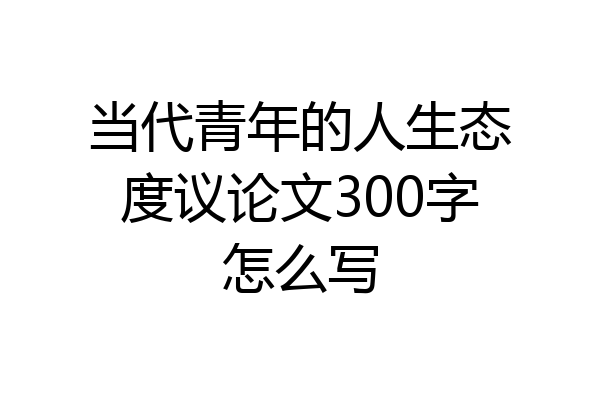 当代青年的人生态度议论文300字怎么写