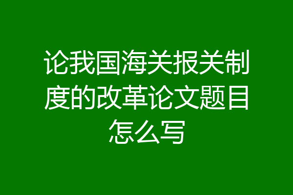 论我国海关报关制度的改革论文题目怎么写