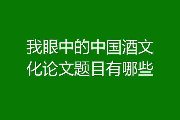 我眼中的中国酒文化论文题目有哪些