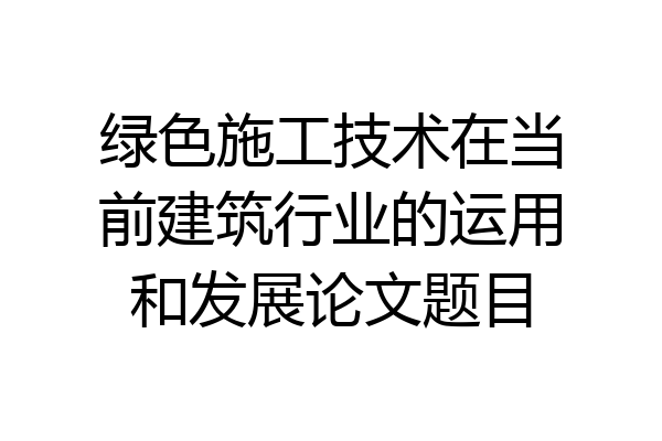 绿色施工技术在当前建筑行业的运用和发展论文题目
