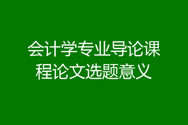 会计学专业导论课程论文选题意义