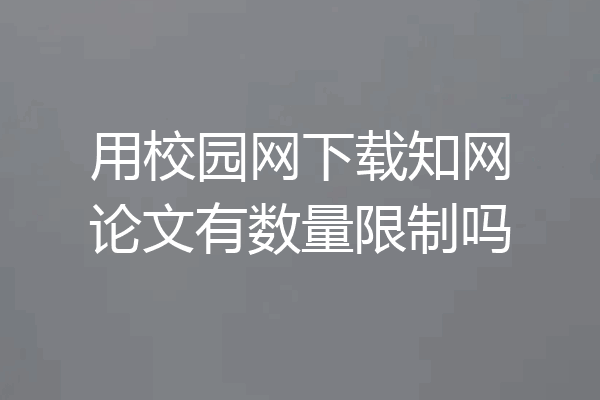 用校园网下载知网论文有数量限制吗