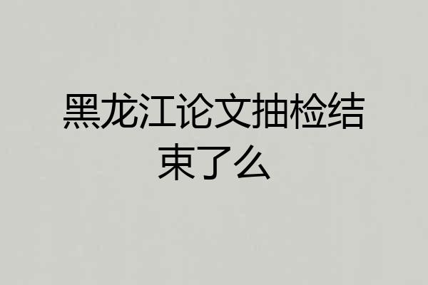 黑龙江论文抽检结束了么