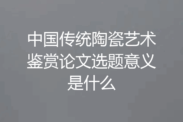 中国传统陶瓷艺术鉴赏论文选题意义是什么