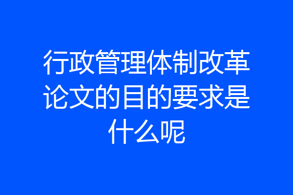 行政管理体制改革论文的目的要求是什么呢