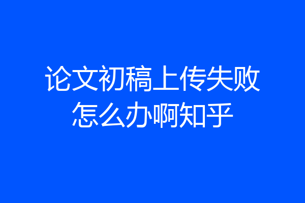 论文初稿上传失败怎么办啊知乎