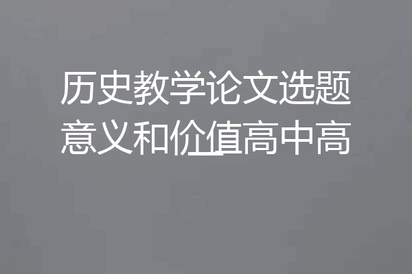 历史教学论文选题意义和价值高中高一