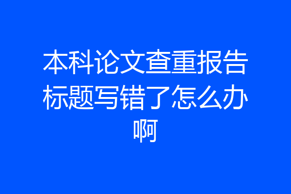 本科论文查重报告标题写错了怎么办啊
