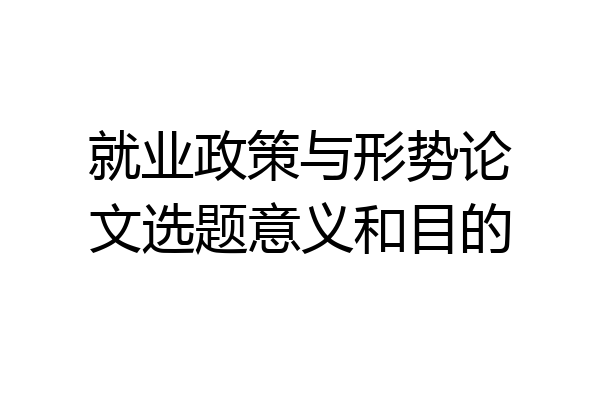 就业政策与形势论文选题意义和目的