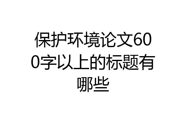 保护环境论文600字以上的标题有哪些