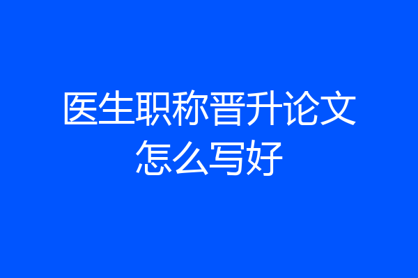 医生职称晋升论文怎么写好