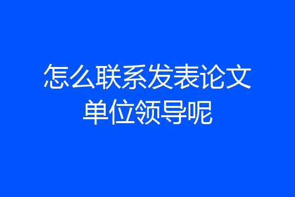 怎么联系发表论文单位领导呢