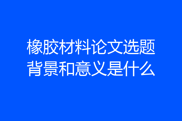 橡胶材料论文选题背景和意义是什么