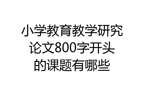 小学教育教学研究论文800字开头的课题有哪些