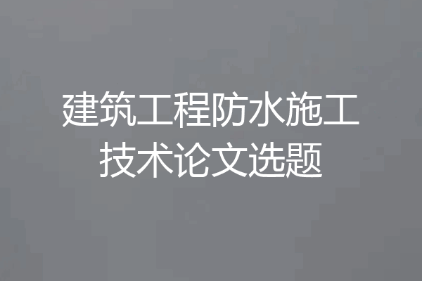 建筑工程防水施工技术论文选题