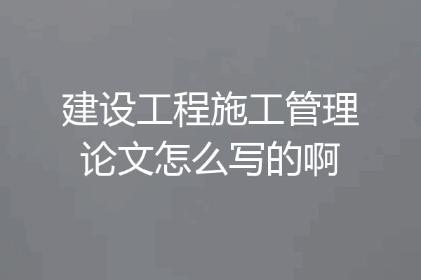 建设工程施工管理论文怎么写的啊