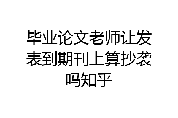 毕业论文老师让发表到期刊上算抄袭吗知乎