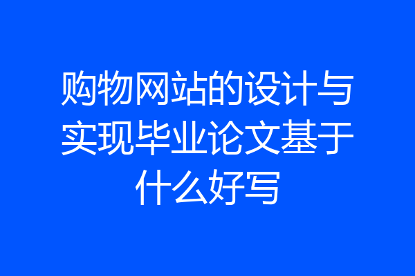 购物网站的设计与实现毕业论文基于什么好写