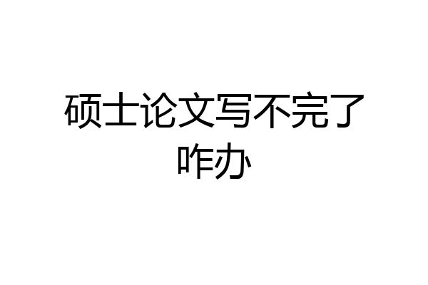硕士论文写不完了咋办