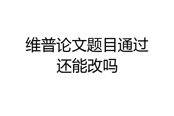 维普论文题目通过还能改吗