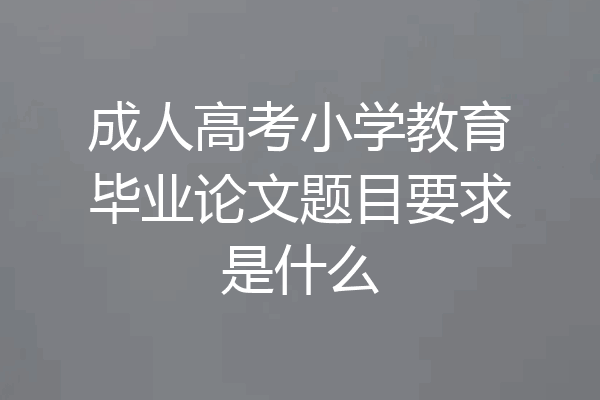 成人高考小学教育毕业论文题目要求是什么