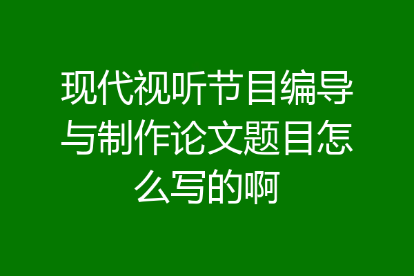 现代视听节目编导与制作论文题目怎么写的啊
