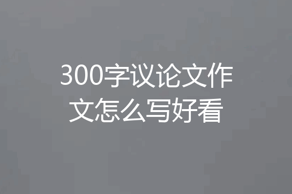 300字议论文作文怎么写好看