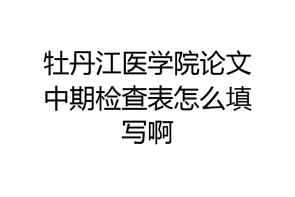 牡丹江医学院论文中期检查表怎么填写啊