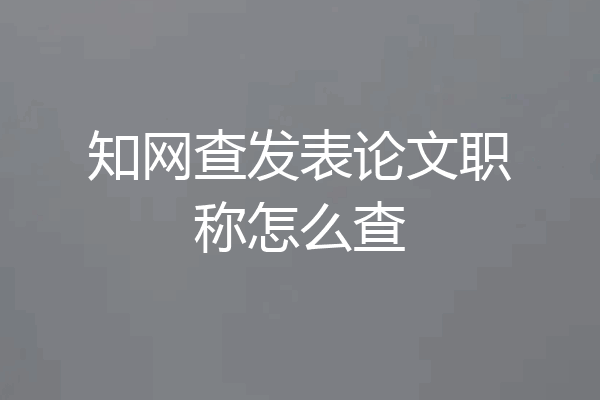 知网查发表论文职称怎么查