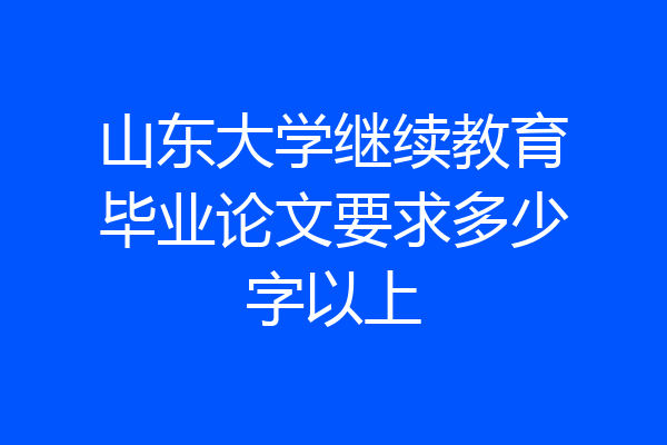 山东大学继续教育毕业论文要求多少字以上
