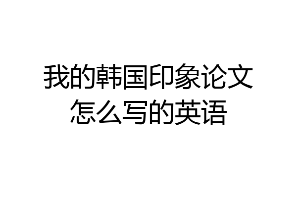 我的韩国印象论文怎么写的英语