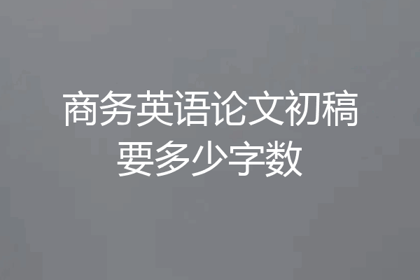 商务英语论文初稿要多少字数