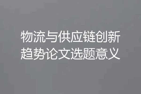 物流与供应链创新趋势论文选题意义