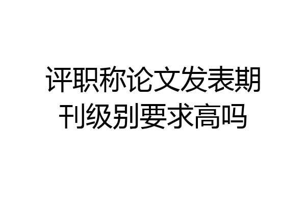 评职称论文发表期刊级别要求高吗