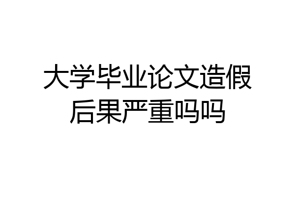 大学毕业论文造假后果严重吗吗