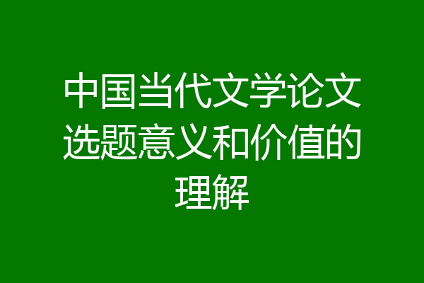 中国当代文学论文选题意义和价值的理解