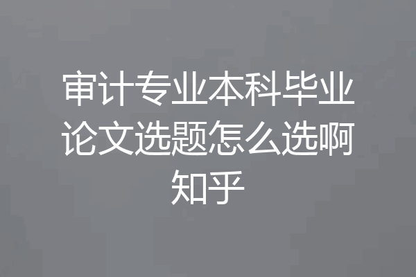 审计专业本科毕业论文选题怎么选啊知乎