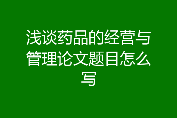 浅谈药品的经营与管理论文题目怎么写