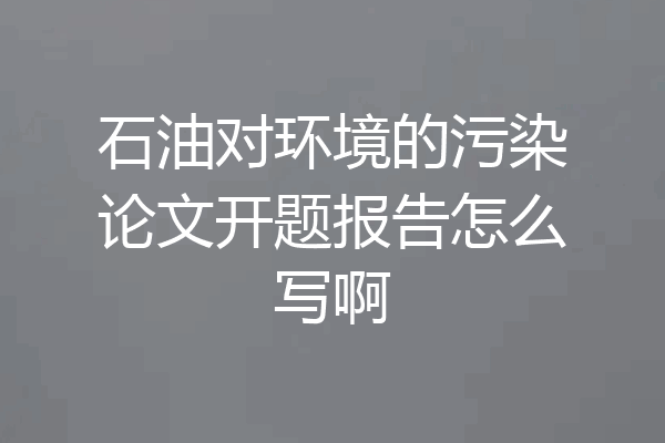 石油对环境的污染论文开题报告怎么写啊