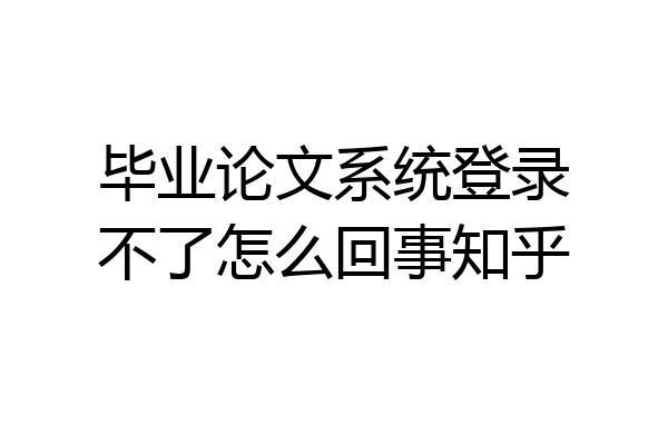 毕业论文系统登录不了怎么回事知乎