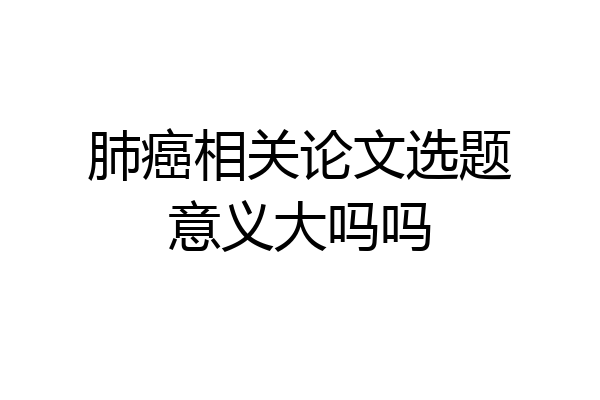 肺癌相关论文选题意义大吗吗