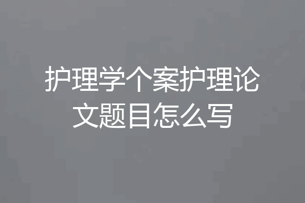 护理学个案护理论文题目怎么写