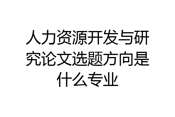 人力资源开发与研究论文选题方向是什么专业
